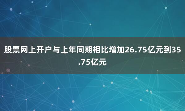股票网上开户与上年同期相比增加26.75亿元到35.75亿元